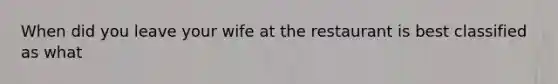 When did you leave your wife at the restaurant is best classified as what