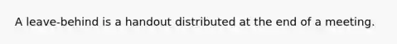 A leave-behind is a handout distributed at the end of a meeting.