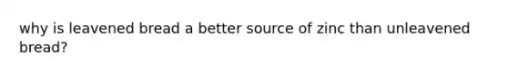 why is leavened bread a better source of zinc than unleavened bread?