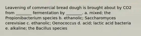 Leavening of commercial bread dough is brought about by CO2 from ________ fermentation by ________. a. mixed; the Propionibacterium species b. ethanolic; Saccharomyces cerevisiae c. ethanolic; Oenococcus d. acid; lactic acid bacteria e. alkaline; the Bacillus species