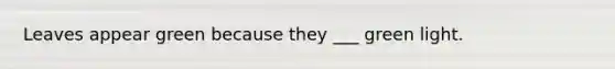 Leaves appear green because they ___ green light.