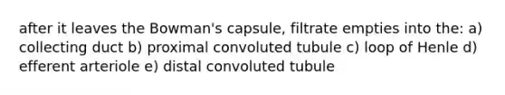 after it leaves the Bowman's capsule, filtrate empties into the: a) collecting duct b) proximal convoluted tubule c) loop of Henle d) efferent arteriole e) distal convoluted tubule