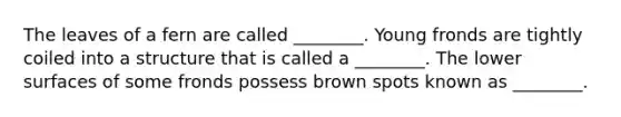 The leaves of a fern are called ________. Young fronds are tightly coiled into a structure that is called a ________. The lower surfaces of some fronds possess brown spots known as ________.