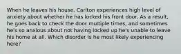 When he leaves his house, Carlton experiences high level of anxiety about whether he has locked his front door. As a result, he goes back to check the door multiple times, and sometimes he's so anxious about not having locked up he's unable to leave his home at all. Which disorder is he most likely experiencing here?