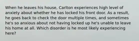 When he leaves his house, Carlton experiences high level of anxiety about whether he has locked his front door. As a result, he goes back to check the door multiple times, and sometimes he's so anxious about not having locked up he's unable to leave his home at all. Which disorder is he most likely experiencing here?