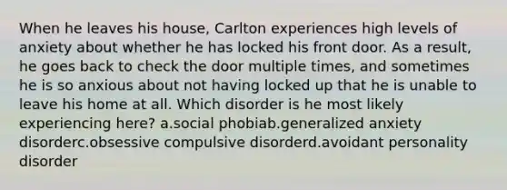 When he leaves his house, Carlton experiences high levels of anxiety about whether he has locked his front door. As a result, he goes back to check the door multiple times, and sometimes he is so anxious about not having locked up that he is unable to leave his home at all. Which disorder is he most likely experiencing here? a.social phobiab.generalized anxiety disorderc.obsessive compulsive disorderd.avoidant personality disorder