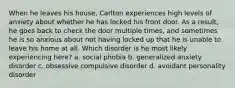 When he leaves his house, Carlton experiences high levels of anxiety about whether he has locked his front door. As a result, he goes back to check the door multiple times, and sometimes he is so anxious about not having locked up that he is unable to leave his home at all. Which disorder is he most likely experiencing here? a. social phobia b. generalized anxiety disorder c. obsessive compulsive disorder d. avoidant personality disorder