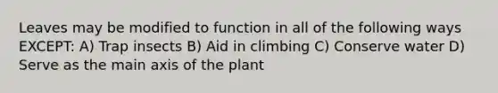 Leaves may be modified to function in all of the following ways EXCEPT: A) Trap insects B) Aid in climbing C) Conserve water D) Serve as the main axis of the plant