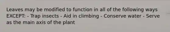 Leaves may be modified to function in all of the following ways EXCEPT: - Trap insects - Aid in climbing - Conserve water - Serve as the main axis of the plant