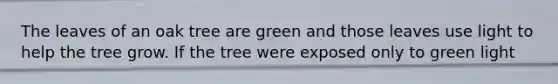 The leaves of an oak tree are green and those leaves use light to help the tree grow. If the tree were exposed only to green light