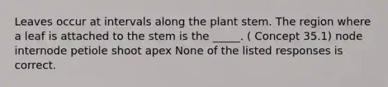 Leaves occur at intervals along the plant stem. The region where a leaf is attached to the stem is the _____. ( Concept 35.1) node internode petiole shoot apex None of the listed responses is correct.