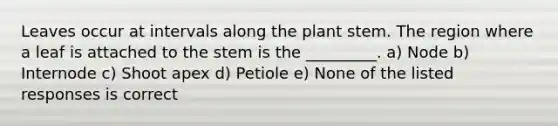 Leaves occur at intervals along the plant stem. The region where a leaf is attached to the stem is the _________. a) Node b) Internode c) Shoot apex d) Petiole e) None of the listed responses is correct