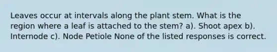 Leaves occur at intervals along the plant stem. What is the region where a leaf is attached to the stem? a). Shoot apex b). Internode c). Node Petiole None of the listed responses is correct.