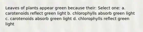 Leaves of plants appear green because their: Select one: a. carotenoids reflect green light b. chlorophylls absorb green light c. carotenoids absorb green light d. chlorophylls reflect green light