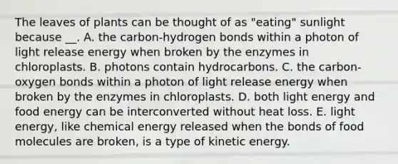 The leaves of plants can be thought of as "eating" sunlight because __. A. the carbon-hydrogen bonds within a photon of light release energy when broken by the enzymes in chloroplasts. B. photons contain hydrocarbons. C. the carbon-oxygen bonds within a photon of light release energy when broken by the enzymes in chloroplasts. D. both light energy and food energy can be interconverted without heat loss. E. light energy, like chemical energy released when the bonds of food molecules are broken, is a type of kinetic energy.