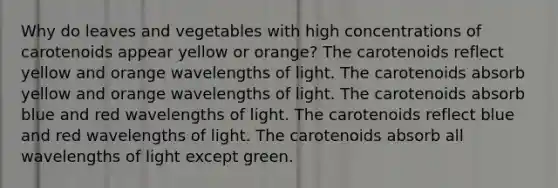 Why do leaves and vegetables with high concentrations of carotenoids appear yellow or orange? The carotenoids reflect yellow and orange wavelengths of light. The carotenoids absorb yellow and orange wavelengths of light. The carotenoids absorb blue and red wavelengths of light. The carotenoids reflect blue and red wavelengths of light. The carotenoids absorb all wavelengths of light except green.