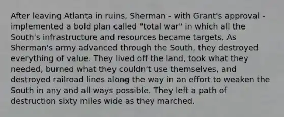 After leaving Atlanta in ruins, Sherman - with Grant's approval - implemented a bold plan called "total war" in which all the South's infrastructure and resources became targets. As Sherman's army advanced through the South, they destroyed everything of value. They lived off the land, took what they needed, burned what they couldn't use themselves, and destroyed railroad lines along the way in an effort to weaken the South in any and all ways possible. They left a path of destruction sixty miles wide as they marched.