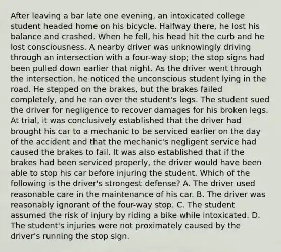 After leaving a bar late one evening, an intoxicated college student headed home on his bicycle. Halfway there, he lost his balance and crashed. When he fell, his head hit the curb and he lost consciousness. A nearby driver was unknowingly driving through an intersection with a four-way stop; the stop signs had been pulled down earlier that night. As the driver went through the intersection, he noticed the unconscious student lying in the road. He stepped on the brakes, but the brakes failed completely, and he ran over the student's legs. The student sued the driver for negligence to recover damages for his broken legs. At trial, it was conclusively established that the driver had brought his car to a mechanic to be serviced earlier on the day of the accident and that the mechanic's negligent service had caused the brakes to fail. It was also established that if the brakes had been serviced properly, the driver would have been able to stop his car before injuring the student. Which of the following is the driver's strongest defense? A. The driver used reasonable care in the maintenance of his car. B. The driver was reasonably ignorant of the four-way stop. C. The student assumed the risk of injury by riding a bike while intoxicated. D. The student's injuries were not proximately caused by the driver's running the stop sign.