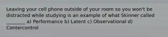 Leaving your cell phone outside of your room so you won't be distracted while studying is an example of what Skinner called ________ a) Performance b) Latent c) Observational d) Contercontrol