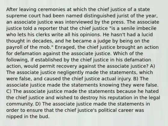 After leaving ceremonies at which the chief justice of a state supreme court had been named distinguished jurist of the year, an associate justice was interviewed by the press. The associate justice told a reporter that the chief justice "is a senile imbecile who lets his clerks write all his opinions. He hasn't had a lucid thought in decades, and he became a judge by being on the payroll of the mob." Enraged, the chief justice brought an action for defamation against the associate justice. Which of the following, if established by the chief justice in his defamation action, would permit recovery against the associate justice? A) The associate justice negligently made the statements, which were false, and caused the chief justice actual injury. B) The associate justice made the statements knowing they were false. C) The associate justice made the statements because he hated the chief justice and wished to destroy his reputation in the legal community. D) The associate justice made the statements in order to ensure that the chief justice's political career was nipped in the bud.