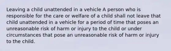 Leaving a child unattended in a vehicle A person who is responsible for the care or welfare of a child shall not leave that child unattended in a vehicle for a period of time that poses an unreasonable risk of harm or injury to the child or under circumstances that pose an unreasonable risk of harm or injury to the child.