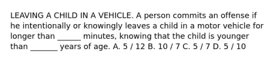 LEAVING A CHILD IN A VEHICLE. A person commits an offense if he intentionally or knowingly leaves a child in a motor vehicle for longer than ______ minutes, knowing that the child is younger than _______ years of age. A. 5 / 12 B. 10 / 7 C. 5 / 7 D. 5 / 10