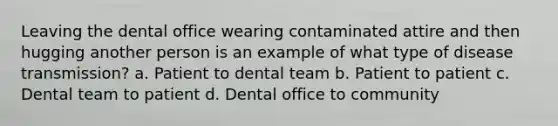 Leaving the dental office wearing contaminated attire and then hugging another person is an example of what type of disease transmission? a. Patient to dental team b. Patient to patient c. Dental team to patient d. Dental office to community