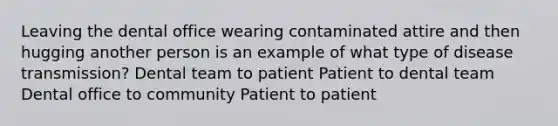 Leaving the dental office wearing contaminated attire and then hugging another person is an example of what type of disease transmission? Dental team to patient Patient to dental team Dental office to community Patient to patient