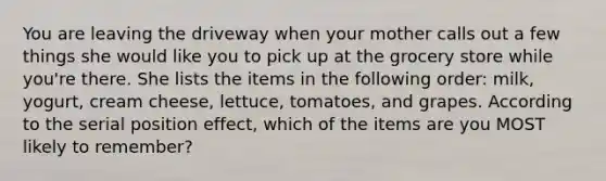 You are leaving the driveway when your mother calls out a few things she would like you to pick up at the grocery store while you're there. She lists the items in the following order: milk, yogurt, cream cheese, lettuce, tomatoes, and grapes. According to the serial position effect, which of the items are you MOST likely to remember?