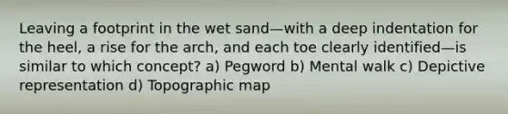 Leaving a footprint in the wet sand—with a deep indentation for the heel, a rise for the arch, and each toe clearly identified—is similar to which concept? a) Pegword b) Mental walk c) Depictive representation d) Topographic map