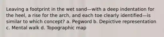 Leaving a footprint in the wet sand—with a deep indentation for the heel, a rise for the arch, and each toe clearly identified—is similar to which concept? a. Pegword b. Depictive representation c. Mental walk d. Topographic map