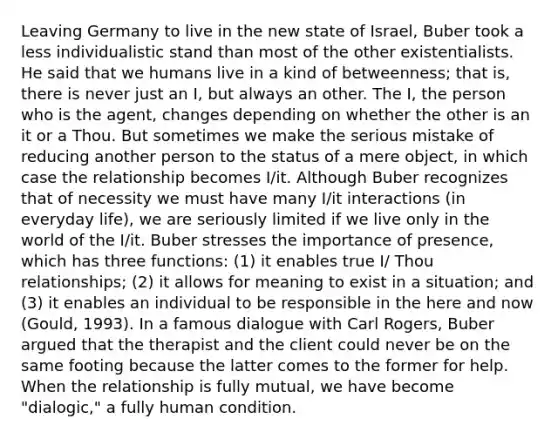 Leaving Germany to live in the new state of Israel, Buber took a less individualistic stand than most of the other existentialists. He said that we humans live in a kind of betweenness; that is, there is never just an I, but always an other. The I, the person who is the agent, changes depending on whether the other is an it or a Thou. But sometimes we make the serious mistake of reducing another person to the status of a mere object, in which case the relationship becomes I/it. Although Buber recognizes that of necessity we must have many I/it interactions (in everyday life), we are seriously limited if we live only in the world of the I/it. Buber stresses the importance of presence, which has three functions: (1) it enables true I/ Thou relationships; (2) it allows for meaning to exist in a situation; and (3) it enables an individual to be responsible in the here and now (Gould, 1993). In a famous dialogue with Carl Rogers, Buber argued that the therapist and the client could never be on the same footing because the latter comes to the former for help. When the relationship is fully mutual, we have become "dialogic," a fully human condition.