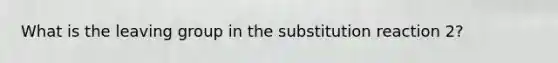 What is the <a href='https://www.questionai.com/knowledge/kBnvYg5xQm-leaving-group' class='anchor-knowledge'>leaving group</a> in the substitution reaction 2?