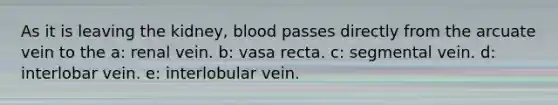 As it is leaving the kidney, blood passes directly from the arcuate vein to the a: renal vein. b: vasa recta. c: segmental vein. d: interlobar vein. e: interlobular vein.