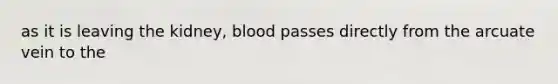 as it is leaving the kidney, blood passes directly from the arcuate vein to the