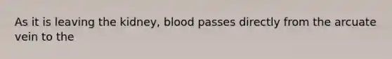 As it is leaving the kidney, blood passes directly from the arcuate vein to the