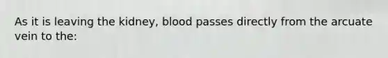 As it is leaving the kidney, blood passes directly from the arcuate vein to the: