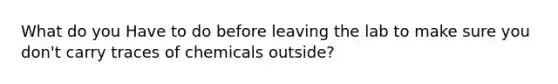 What do you Have to do before leaving the lab to make sure you don't carry traces of chemicals outside?