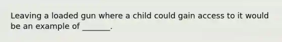 Leaving a loaded gun where a child could gain access to it would be an example of _______.