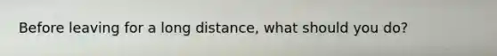 Before leaving for a long distance, what should you do?