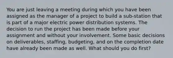 You are just leaving a meeting during which you have been assigned as the manager of a project to build a sub-station that is part of a major electric power distribution systems. The decision to run the project has been made before your assignment and without your involvement. Some basic decisions on deliverables, staffing, budgeting, and on the completion date have already been made as well. What should you do first?