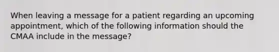 When leaving a message for a patient regarding an upcoming appointment, which of the following information should the CMAA include in the message?