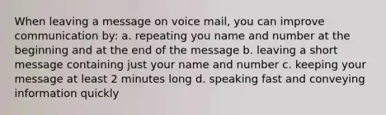 When leaving a message on voice mail, you can improve communication by: a. repeating you name and number at the beginning and at the end of the message b. leaving a short message containing just your name and number c. keeping your message at least 2 minutes long d. speaking fast and conveying information quickly