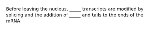 Before leaving the nucleus, _____ transcripts are modified by splicing and the addition of _____ and tails to the ends of the mRNA