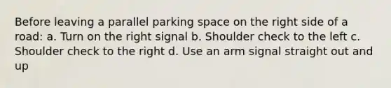 Before leaving a parallel parking space on the right side of a road: a. Turn on the right signal b. Shoulder check to the left c. Shoulder check to the right d. Use an arm signal straight out and up