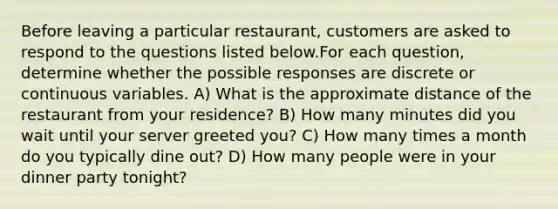 Before leaving a particular restaurant, customers are asked to respond to the questions listed below.For each question, determine whether the possible responses are discrete or continuous variables. A) What is the approximate distance of the restaurant from your residence? B) How many minutes did you wait until your server greeted you? C) How many times a month do you typically dine out? D) How many people were in your dinner party tonight?