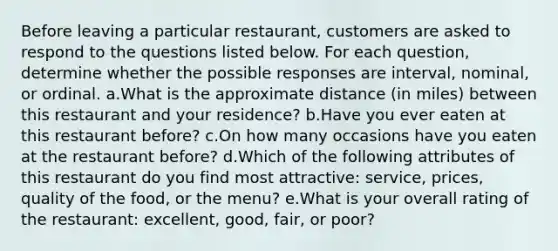 Before leaving a particular restaurant, customers are asked to respond to the questions listed below. For each question, determine whether the possible responses are interval, nominal, or ordinal. a.What is the approximate distance (in miles) between this restaurant and your residence? b.Have you ever eaten at this restaurant before? c.On how many occasions have you eaten at the restaurant before? d.Which of the following attributes of this restaurant do you find most attractive: service, prices, quality of the food, or the menu? e.What is your overall rating of the restaurant: excellent, good, fair, or poor?