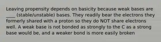 Leaving propensity depends on basicity because weak bases are ____ (stable/unstable) bases. They readily bear the electrons they formerly shared with a proton so they do NOT share electrons well. A weak base is not bonded as strongly to the C as a strong base would be, and a weaker bond is more easily broken