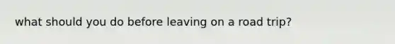 what should you do before leaving on a road trip?