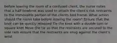 before leaving the room of a confused client, the nurse notes that a half bowknot was used to attach the client's risk restraints to the immovable portion of the clients bed frame. What action should the nurse take before leaving the room? Ensure that the knot can be quickly released Tie the knot with a double turn or square knot Move the tie so that the restraints are secured to the side rails ensure that the restraints are snug against the client's wrist